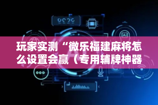 玩家实测“微乐福建麻将怎么设置会赢（专用辅牌神器免安装）
