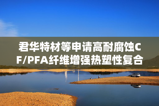 君华特材等申请高耐腐蚀CF/PFA纤维增强热塑性复合材料及其制备方法专利，提升复合材料耐腐蚀性能