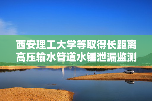 西安理工大学等取得长距离高压输水管道水锤泄漏监测定位测试装置及方法专利