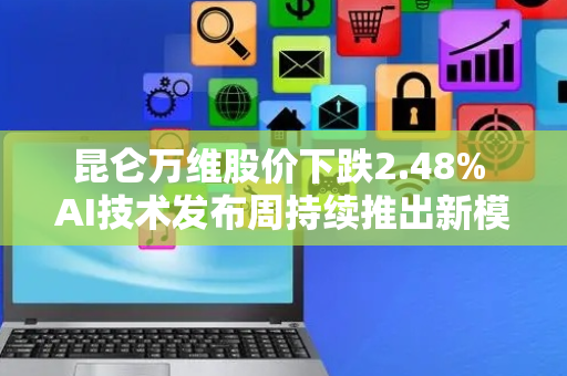 昆仑万维股价下跌2.48% AI技术发布周持续推出新模型
