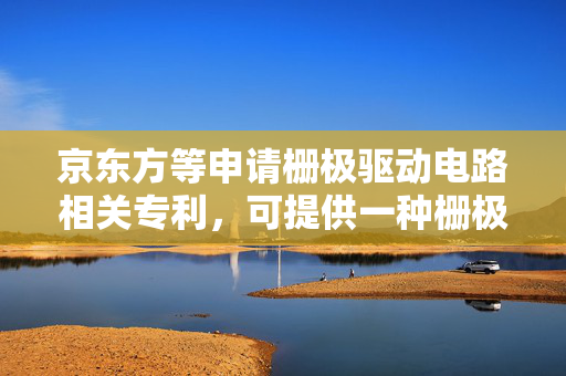 京东方等申请栅极驱动电路相关专利，可提供一种栅极驱动电路、显示基板和显示装置