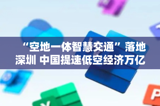 “空地一体智慧交通”落地深圳 中国提速低空经济万亿级市场