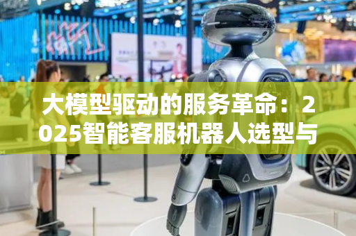 大模型驱动的服务革命：2025智能客服机器人选型与落地路径
