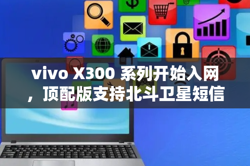 vivo X300 系列开始入网，顶配版支持北斗卫星短信功能