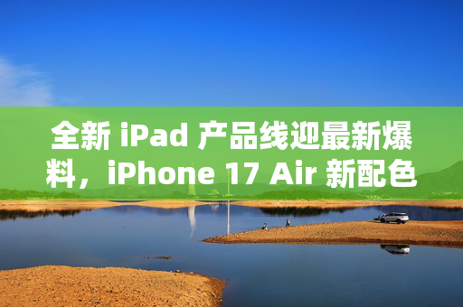 全新 iPad 产品线迎最新爆料，iPhone 17 Air 新配色最新机模曝光