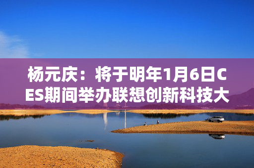 杨元庆：将于明年1月6日CES期间举办联想创新科技大会