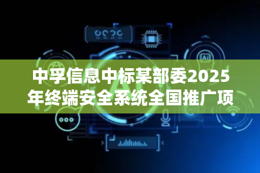 中孚信息中标某部委2025年终端安全系统全国推广项目