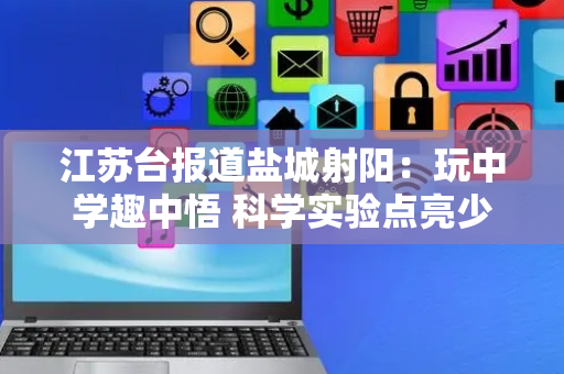 江苏台报道盐城射阳：玩中学趣中悟 科学实验点亮少年探索梦