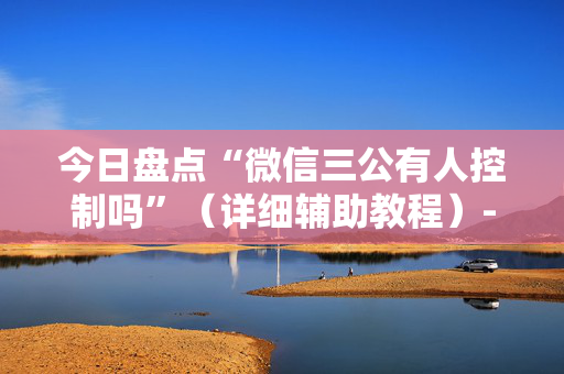 今日盘点“微信三公有人控制吗”（详细辅助教程）-哔哩哔哩