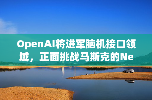 OpenAI将进军脑机接口领域，正面挑战马斯克的Neuralink