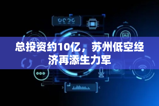 总投资约10亿，苏州低空经济再添生力军