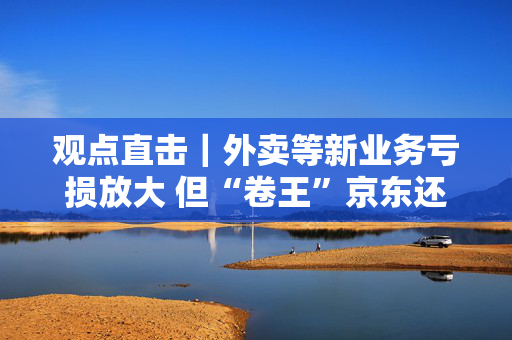 观点直击｜外卖等新业务亏损放大 但“卷王”京东还要加强线下投入