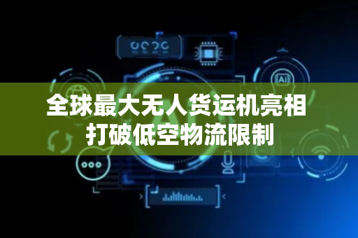 全球最大无人货运机亮相 打破低空物流限制