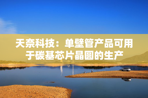 天奈科技：单壁管产品可用于碳基芯片晶圆的生产