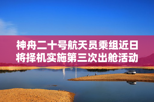 神舟二十号航天员乘组近日将择机实施第三次出舱活动