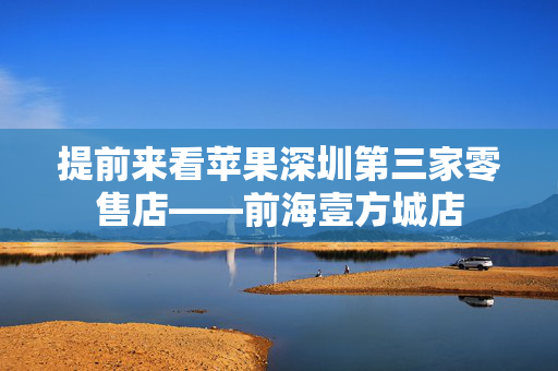 提前来看苹果深圳第三家零售店——前海壹方城店