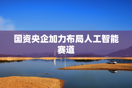 国资央企加力布局人工智能赛道