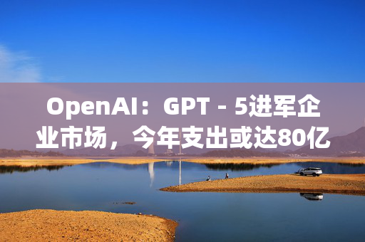 OpenAI：GPT - 5进军企业市场，今年支出或达80亿