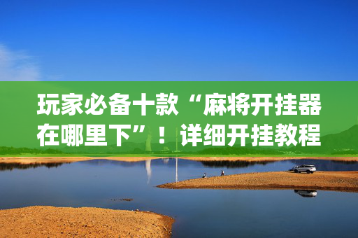 玩家必备十款“麻将开挂器在哪里下”！详细开挂教程（确实真的有挂)-抖音