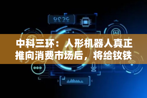 中科三环：人形机器人真正推向消费市场后，将给钕铁硼永磁材料行业和公司带来积极影响