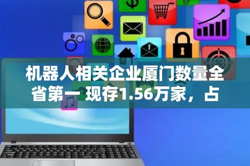 机器人相关企业厦门数量全省第一 现存1.56万家，占比46.79%