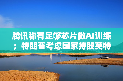 腾讯称有足够芯片做AI训练；特朗普考虑国家持股英特尔；抖音回应“我的快递”服务