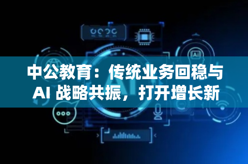 中公教育：传统业务回稳与 AI 战略共振，打开增长新空间