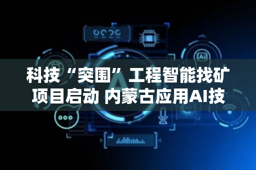科技“突围”工程智能找矿项目启动 内蒙古应用AI技术引领全国找矿突破