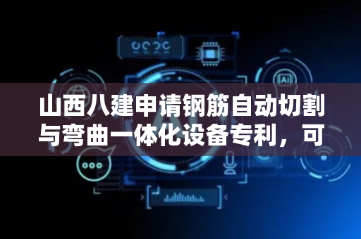 山西八建申请钢筋自动切割与弯曲一体化设备专利，可对不同口径钢筋进行折弯工作