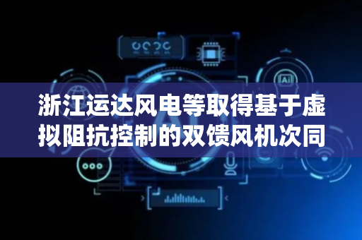 浙江运达风电等取得基于虚拟阻抗控制的双馈风机次同步振荡抑制方法及系统专利