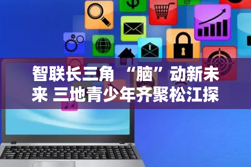 智联长三角 “脑”动新未来 三地青少年齐聚松江探秘脑智科学