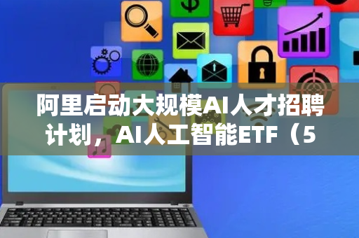阿里启动大规模AI人才招聘计划，AI人工智能ETF（512930）近一周涨超6%