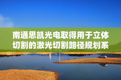 南通思凯光电取得用于立体切割的激光切割路径规划系统专利