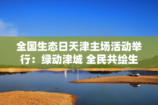全国生态日天津主场活动举行：绿动津城 全民共绘生态画卷