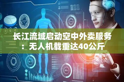 长江流域启动空中外卖服务：无人机载重达40公斤