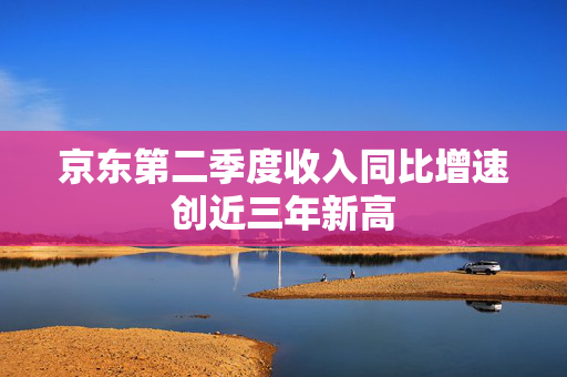 京东第二季度收入同比增速创近三年新高