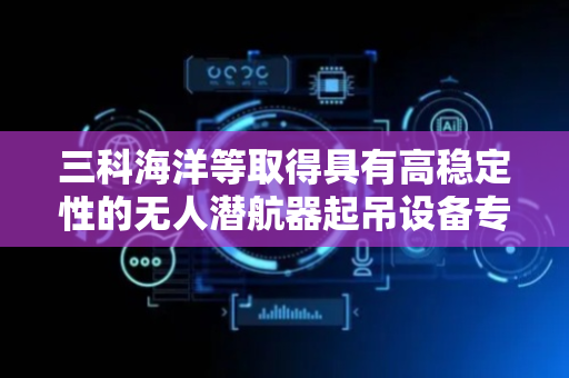 三科海洋等取得具有高稳定性的无人潜航器起吊设备专利