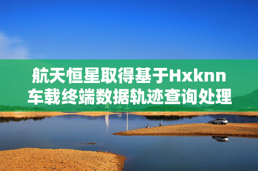 航天恒星取得基于Hxknn车载终端数据轨迹查询处理方法专利