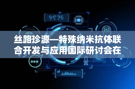 丝路珍源—特殊纳米抗体联合开发与应用国际研讨会在阿拉善右旗举办