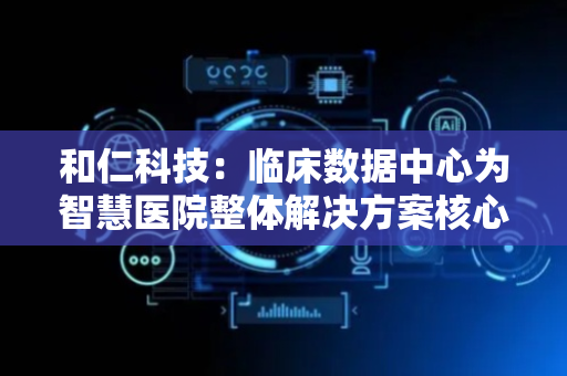 和仁科技：临床数据中心为智慧医院整体解决方案核心模块