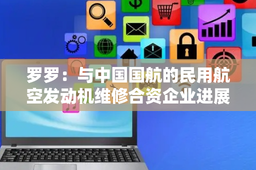 罗罗：与中国国航的民用航空发动机维修合资企业进展顺利，预计2026年投运