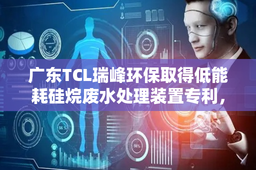 广东TCL瑞峰环保取得低能耗硅烷废水处理装置专利，解决便捷控制硅烷废水处理装置体系温度的技术问题