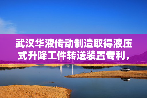 武汉华液传动制造取得液压式升降工件转送装置专利，显著提高了工件转送的自动化程度