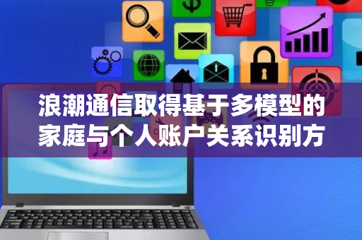 浪潮通信取得基于多模型的家庭与个人账户关系识别方法和系统专利