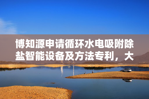 博知源申请循环水电吸附除盐智能设备及方法专利，大大提高脱附效果