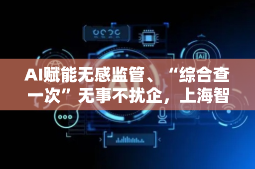 AI赋能无感监管、“综合查一次”无事不扰企，上海智慧监管让企业轻装上阵