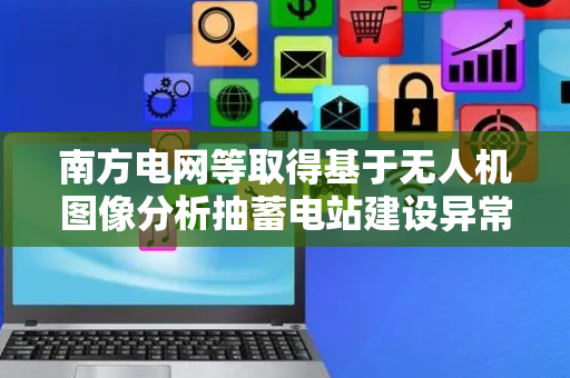 南方电网等取得基于无人机图像分析抽蓄电站建设异常检测专利