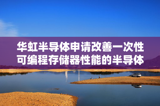 华虹半导体申请改善一次性可编程存储器性能的半导体器件及其制造方法专利，大幅提升一次性可编程存储器的数据保持能力