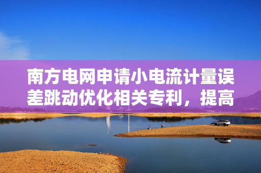 南方电网申请小电流计量误差跳动优化相关专利，提高电表的计量准确性