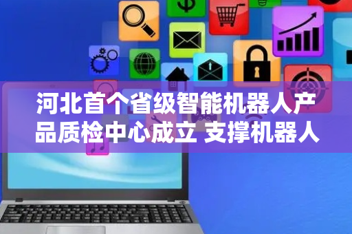 河北首个省级智能机器人产品质检中心成立 支撑机器人产业“量质齐升”